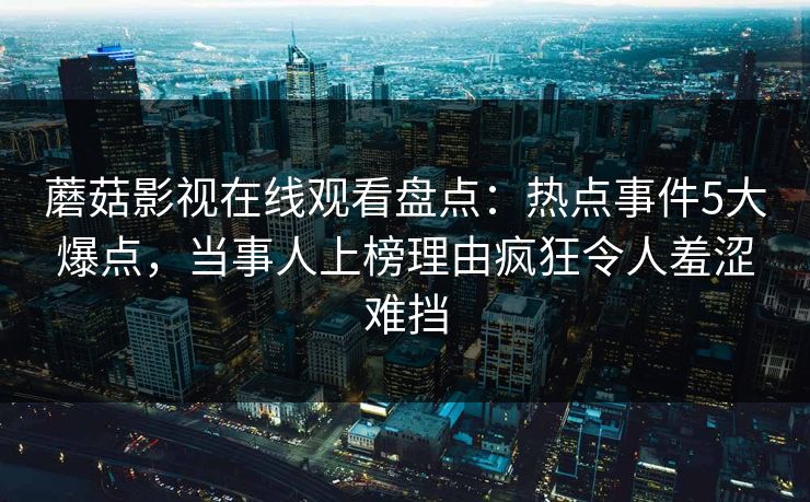 蘑菇影视在线观看盘点：热点事件5大爆点，当事人上榜理由疯狂令人羞涩难挡
