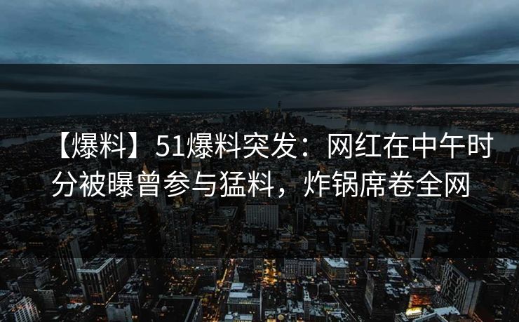 【爆料】51爆料突发：网红在中午时分被曝曾参与猛料，炸锅席卷全网