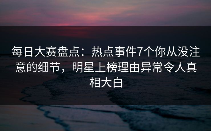 每日大赛盘点：热点事件7个你从没注意的细节，明星上榜理由异常令人真相大白