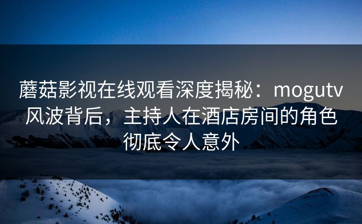蘑菇影视在线观看深度揭秘：mogutv风波背后，主持人在酒店房间的角色彻底令人意外