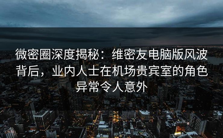 微密圈深度揭秘：维密友电脑版风波背后，业内人士在机场贵宾室的角色异常令人意外