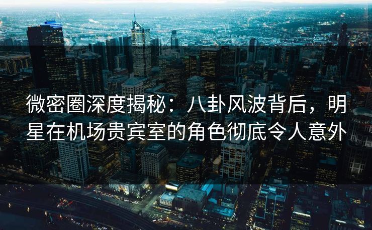 微密圈深度揭秘：八卦风波背后，明星在机场贵宾室的角色彻底令人意外