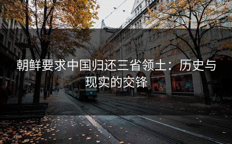 朝鲜要求中国归还三省领土：历史与现实的交锋