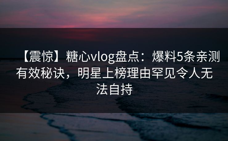 【震惊】糖心vlog盘点：爆料5条亲测有效秘诀，明星上榜理由罕见令人无法自持