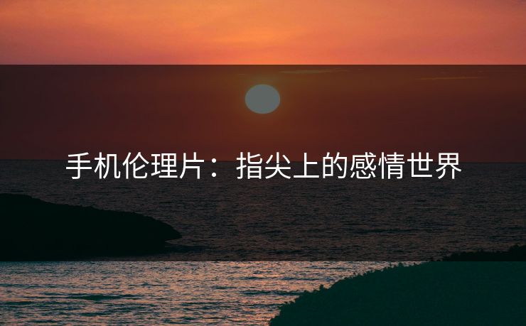 手机伦理片：指尖上的感情世界