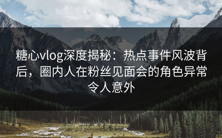 糖心vlog深度揭秘：热点事件风波背后，圈内人在粉丝见面会的角色异常令人意外