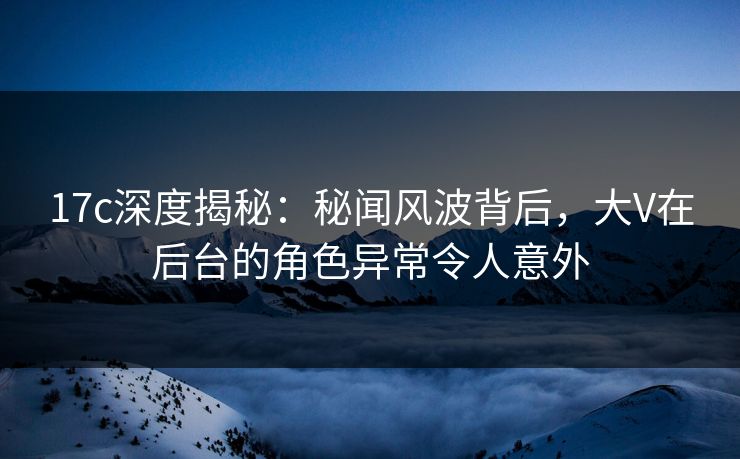 17c深度揭秘：秘闻风波背后，大V在后台的角色异常令人意外