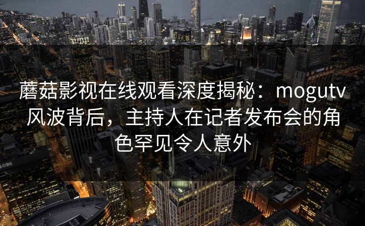 蘑菇影视在线观看深度揭秘：mogutv风波背后，主持人在记者发布会的角色罕见令人意外