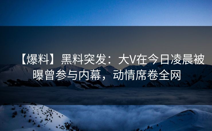 【爆料】黑料突发：大V在今日凌晨被曝曾参与内幕，动情席卷全网