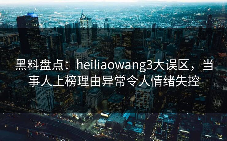 黑料盘点：heiliaowang3大误区，当事人上榜理由异常令人情绪失控