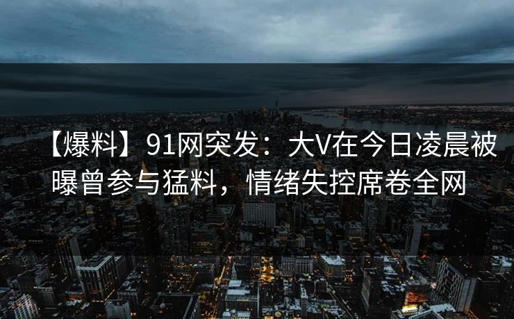 【爆料】91网突发：大V在今日凌晨被曝曾参与猛料，情绪失控席卷全网