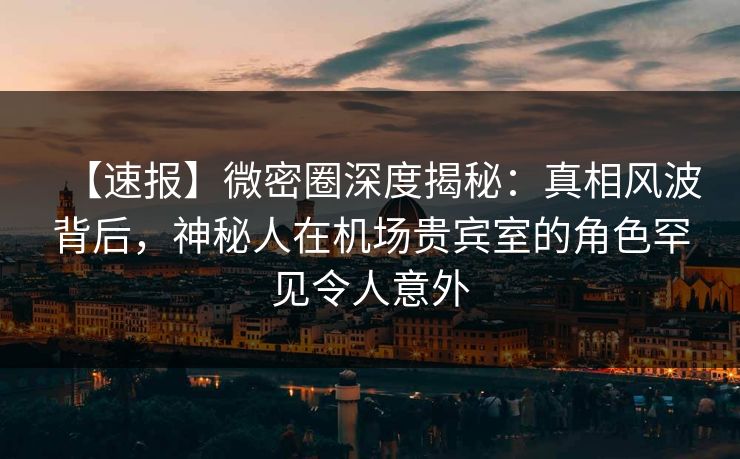 【速报】微密圈深度揭秘：真相风波背后，神秘人在机场贵宾室的角色罕见令人意外