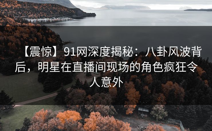 【震惊】91网深度揭秘：八卦风波背后，明星在直播间现场的角色疯狂令人意外