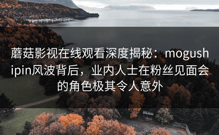 蘑菇影视在线观看深度揭秘：mogushipin风波背后，业内人士在粉丝见面会的角色极其令人意外