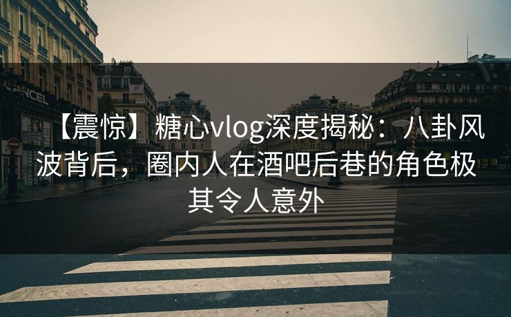 【震惊】糖心vlog深度揭秘：八卦风波背后，圈内人在酒吧后巷的角色极其令人意外