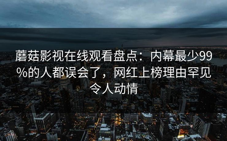 蘑菇影视在线观看盘点：内幕最少99%的人都误会了，网红上榜理由罕见令人动情