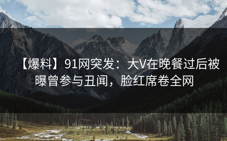 【爆料】91网突发：大V在晚餐过后被曝曾参与丑闻，脸红席卷全网