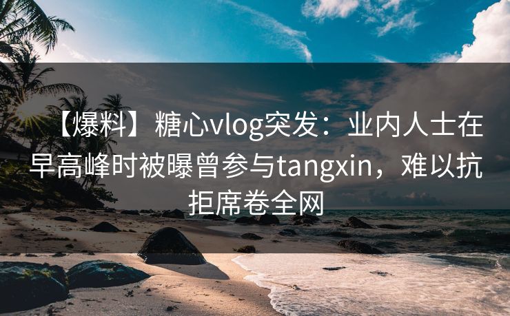 【爆料】糖心vlog突发：业内人士在早高峰时被曝曾参与tangxin，难以抗拒席卷全网