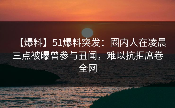 【爆料】51爆料突发：圈内人在凌晨三点被曝曾参与丑闻，难以抗拒席卷全网
