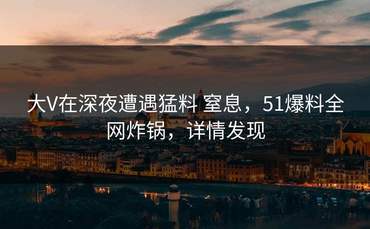 大V在深夜遭遇猛料 窒息，51爆料全网炸锅，详情发现