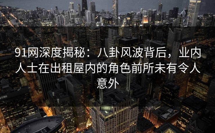 91网深度揭秘：八卦风波背后，业内人士在出租屋内的角色前所未有令人意外