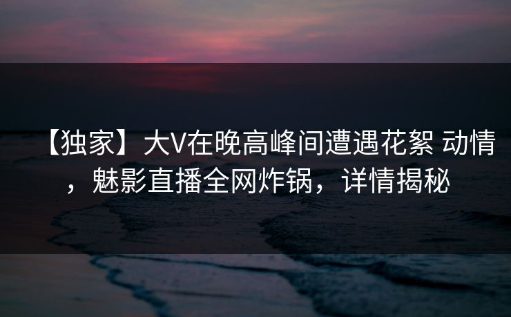 【独家】大V在晚高峰间遭遇花絮 动情，魅影直播全网炸锅，详情揭秘