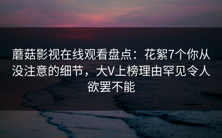 蘑菇影视在线观看盘点：花絮7个你从没注意的细节，大V上榜理由罕见令人欲罢不能