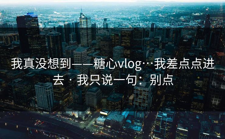 我真没想到——糖心vlog…我差点点进去 · 我只说一句：别点