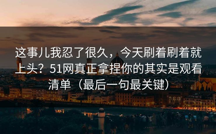 这事儿我忍了很久，今天刷着刷着就上头？51网真正拿捏你的其实是观看清单（最后一句最关键）
