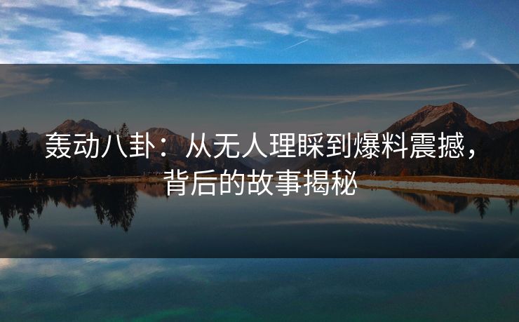 轰动八卦：从无人理睬到爆料震撼，背后的故事揭秘